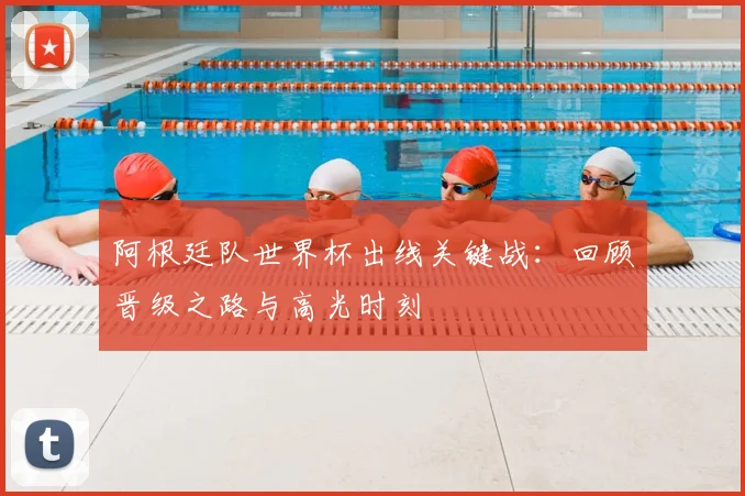 阿根廷队世界杯出线关键战：回顾晋级之路与高光时刻