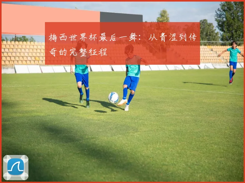 梅西世界杯最后一舞：从青涩到传奇的完整征程