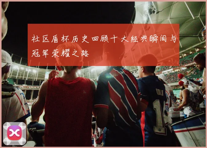 社区盾杯历史回顾十大经典瞬间与冠军荣耀之路