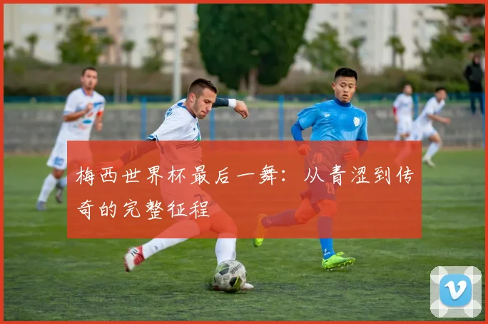 梅西世界杯最后一舞：从青涩到传奇的完整征程