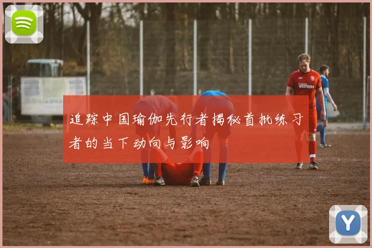 追踪中国瑜伽先行者揭秘首批练习者的当下动向与影响