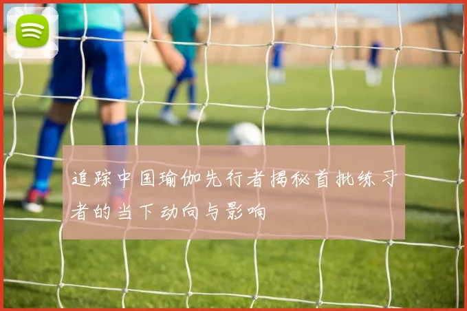 追踪中国瑜伽先行者揭秘首批练习者的当下动向与影响