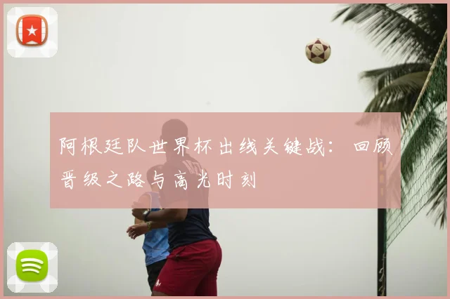 阿根廷队世界杯出线关键战：回顾晋级之路与高光时刻