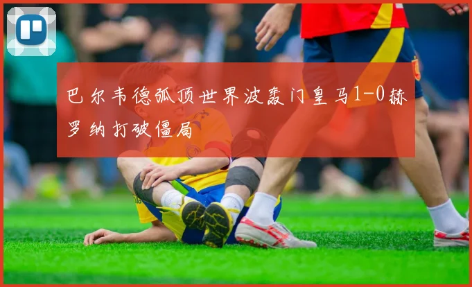 巴尔韦德弧顶世界波轰门皇马1-0赫罗纳打破僵局
